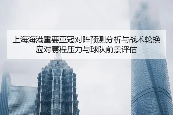 上海海港重要亚冠对阵预测分析与战术轮换应对赛程压力与球队前景评估