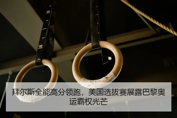 拜尔斯全能高分领跑，美国选拔赛展露巴黎奥运霸权光芒