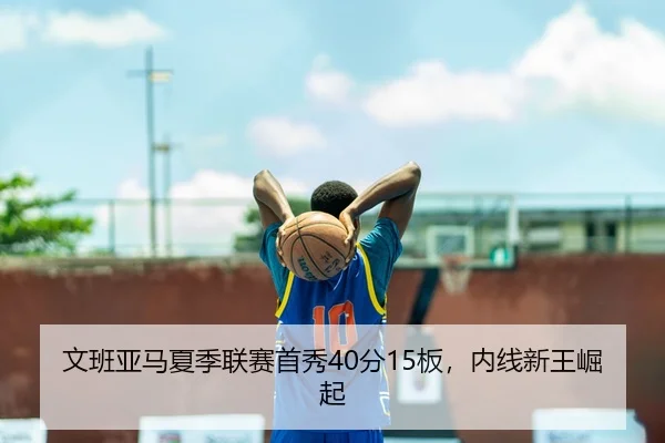 文班亚马夏季联赛首秀40分15板，内线新王崛起